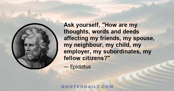 Ask yourself, How are my thoughts, words and deeds affecting my friends, my spouse, my neighbour, my child, my employer, my subordinates, my fellow citizens?