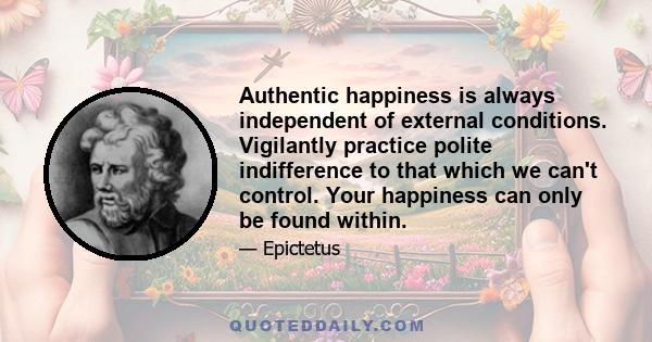 Authentic happiness is always independent of external conditions. Vigilantly practice polite indifference to that which we can't control. Your happiness can only be found within.