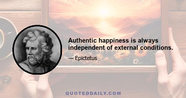 Authentic happiness is always independent of external conditions.