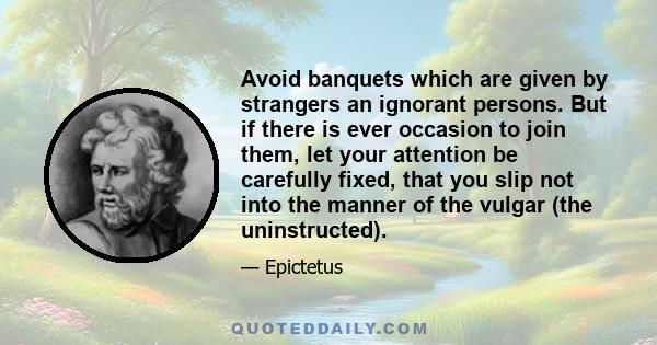 Avoid banquets which are given by strangers an ignorant persons. But if there is ever occasion to join them, let your attention be carefully fixed, that you slip not into the manner of the vulgar (the uninstructed).