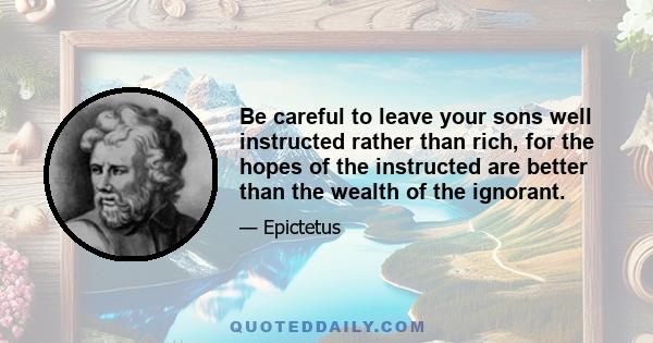 Be careful to leave your sons well instructed rather than rich, for the hopes of the instructed are better than the wealth of the ignorant.