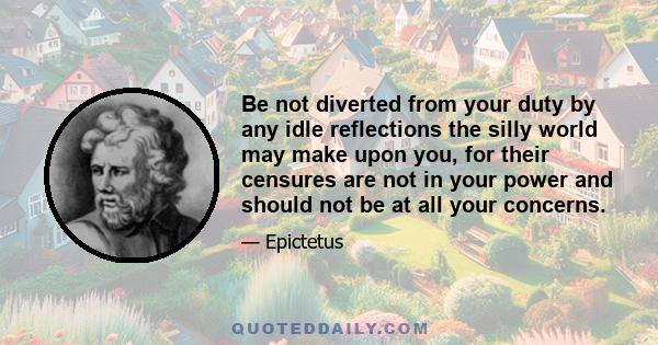 Be not diverted from your duty by any idle reflections the silly world may make upon you, for their censures are not in your power and should not be at all your concerns.