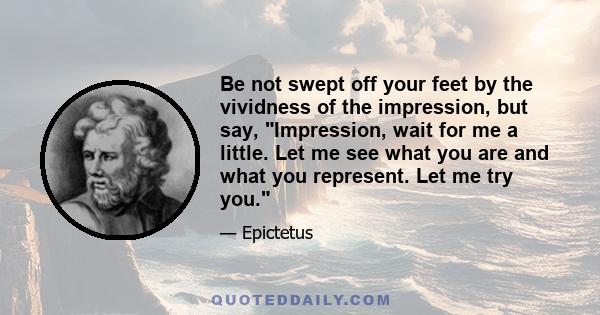 Be not swept off your feet by the vividness of the impression, but say, Impression, wait for me a little. Let me see what you are and what you represent. Let me try you.