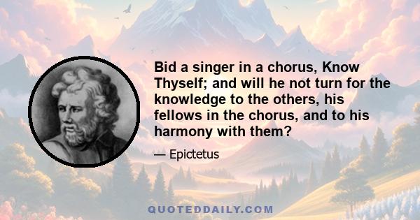 Bid a singer in a chorus, Know Thyself; and will he not turn for the knowledge to the others, his fellows in the chorus, and to his harmony with them?