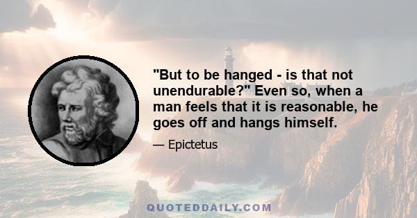 But to be hanged - is that not unendurable? Even so, when a man feels that it is reasonable, he goes off and hangs himself.