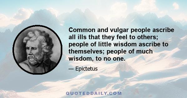 Common and vulgar people ascribe all ills that they feel to others; people of little wisdom ascribe to themselves; people of much wisdom, to no one.