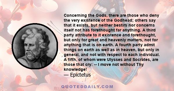 Concerning the Gods, there are those who deny the very existence of the Godhead; others say that it exists, but neither bestirs nor concerns itself not has forethought far anything. A third party attribute to it