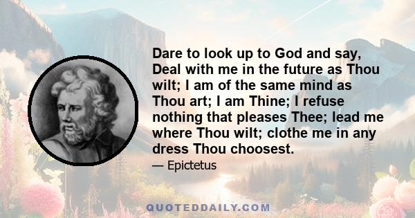 Dare to look up to God and say, Deal with me in the future as Thou wilt; I am of the same mind as Thou art; I am Thine; I refuse nothing that pleases Thee; lead me where Thou wilt; clothe me in any dress Thou choosest.