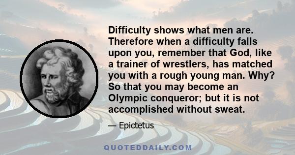 Difficulty shows what men are. Therefore when a difficulty falls upon you, remember that God, like a trainer of wrestlers, has matched you with a rough young man. Why? So that you may become an Olympic conqueror; but it 