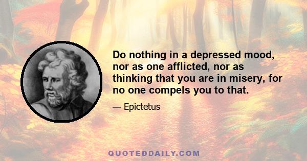 Do nothing in a depressed mood, nor as one afflicted, nor as thinking that you are in misery, for no one compels you to that.