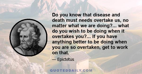 Do you know that disease and death must needs overtake us, no matter what we are doing?... what do you wish to be doing when it overtakes you?... If you have anything better to be doing when you are so overtaken, get to 