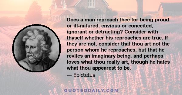 Does a man reproach thee for being proud or ill-natured, envious or conceited, ignorant or detracting? Consider with thyself whether his reproaches are true. If they are not, consider that thou art not the person whom