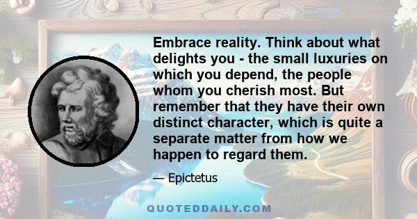 Embrace reality. Think about what delights you - the small luxuries on which you depend, the people whom you cherish most. But remember that they have their own distinct character, which is quite a separate matter from