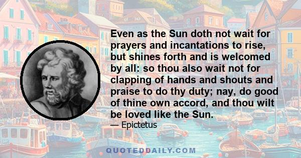 Even as the Sun doth not wait for prayers and incantations to rise, but shines forth and is welcomed by all: so thou also wait not for clapping of hands and shouts and praise to do thy duty; nay, do good of thine own