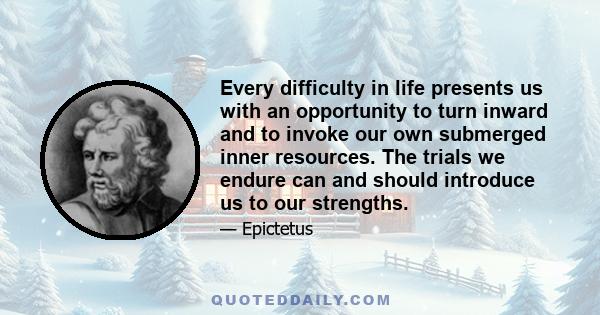 Every difficulty in life presents us with an opportunity to turn inward and to invoke our own submerged inner resources. The trials we endure can and should introduce us to our strengths.