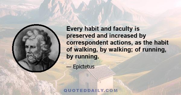 Every habit and faculty is preserved and increased by correspondent actions, as the habit of walking, by walking; of running, by running.