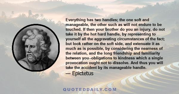 Everything has two handles; the one soft and manageable, the other such as will not endure to be touched. If then your brother do you an injury, do not take it by the hot hard handle, by representing to yourself all the 