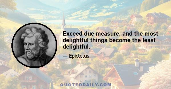 Exceed due measure, and the most delightful things become the least delightful.