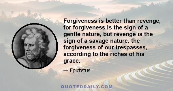 Forgiveness is better than revenge, for forgiveness is the sign of a gentle nature, but revenge is the sign of a savage nature. the forgiveness of our trespasses, according to the riches of his grace.