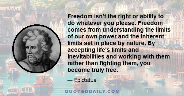 Freedom isn't the right or ability to do whatever you please. Freedom comes from understanding the limits of our own power and the inherent limits set in place by nature. By accepting life's limits and inevitabilities