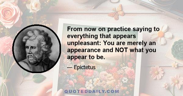 From now on practice saying to everything that appears unpleasant: You are merely an appearance and NOT what you appear to be.