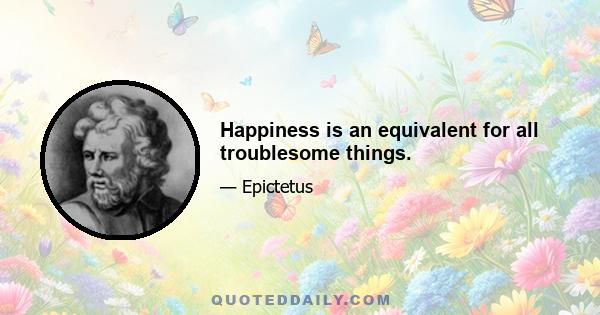 Happiness is an equivalent for all troublesome things.