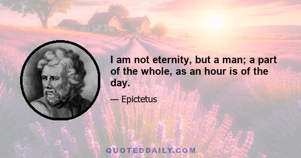 I am not eternity, but a man; a part of the whole, as an hour is of the day.