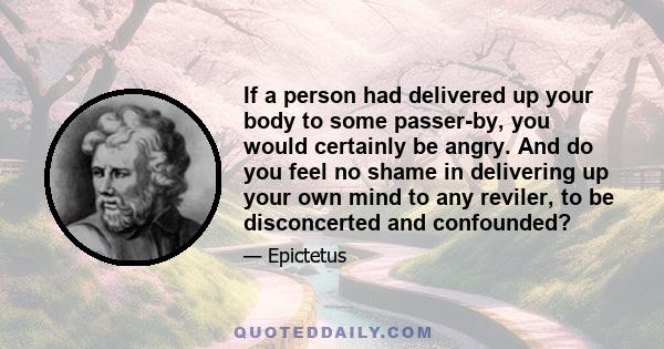 If a person had delivered up your body to some passer-by, you would certainly be angry. And do you feel no shame in delivering up your own mind to any reviler, to be disconcerted and confounded?