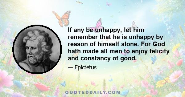 If any be unhappy, let him remember that he is unhappy by reason of himself alone. For God hath made all men to enjoy felicity and constancy of good.