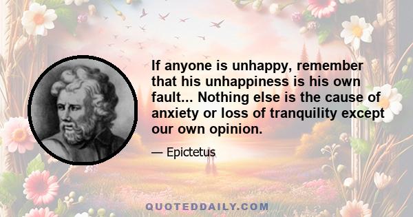 If anyone is unhappy, remember that his unhappiness is his own fault... Nothing else is the cause of anxiety or loss of tranquility except our own opinion.