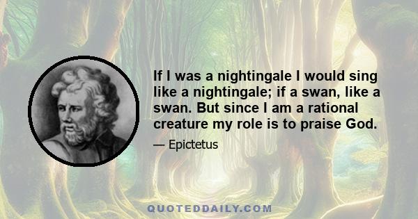 If I was a nightingale I would sing like a nightingale; if a swan, like a swan. But since I am a rational creature my role is to praise God.