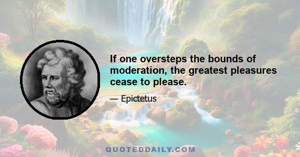 If one oversteps the bounds of moderation, the greatest pleasures cease to please.