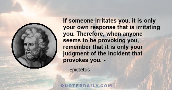 If someone irritates you, it is only your own response that is irritating you. Therefore, when anyone seems to be provoking you, remember that it is only your judgment of the incident that provokes you. -