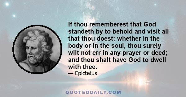 If thou rememberest that God standeth by to behold and visit all that thou doest; whether in the body or in the soul, thou surely wilt not err in any prayer or deed; and thou shalt have God to dwell with thee.