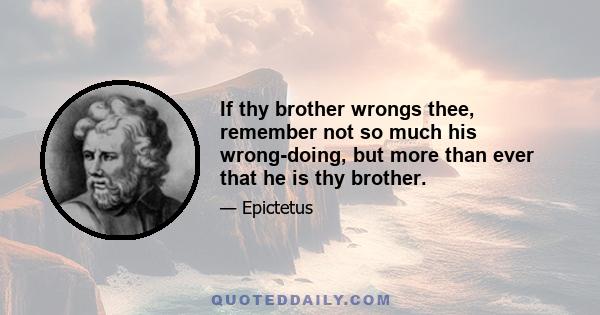 If thy brother wrongs thee, remember not so much his wrong-doing, but more than ever that he is thy brother.