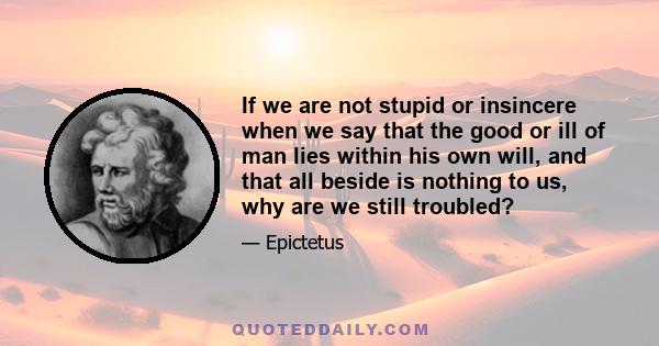 If we are not stupid or insincere when we say that the good or ill of man lies within his own will, and that all beside is nothing to us, why are we still troubled?