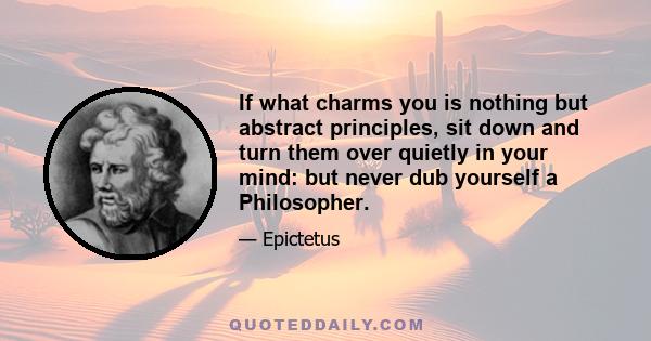 If what charms you is nothing but abstract principles, sit down and turn them over quietly in your mind: but never dub yourself a Philosopher.