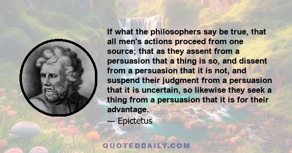 If what the philosophers say be true, that all men's actions proceed from one source; that as they assent from a persuasion that a thing is so, and dissent from a persuasion that it is not, and suspend their judgment