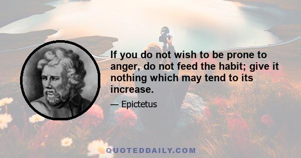 If you do not wish to be prone to anger, do not feed the habit; give it nothing which may tend to its increase. At first, keep quiet and count the days when you were not angry: I used to be angry every day, then every