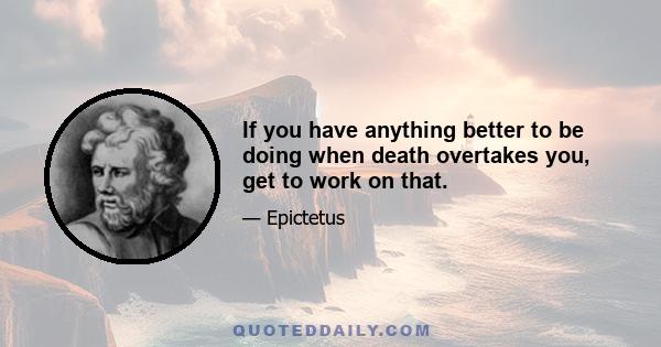 If you have anything better to be doing when death overtakes you, get to work on that.