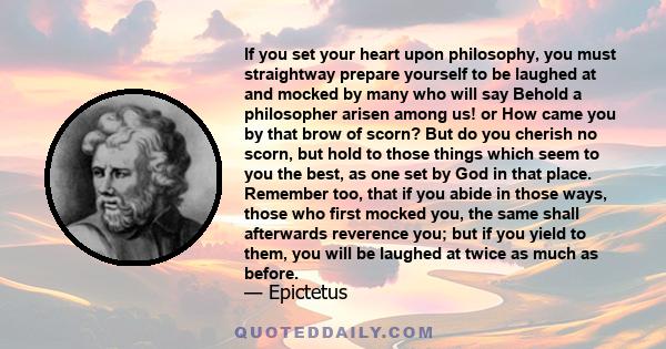 If you set your heart upon philosophy, you must straightway prepare yourself to be laughed at and mocked by many who will say Behold a philosopher arisen among us! or How came you by that brow of scorn? But do you