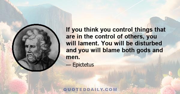 If you think you control things that are in the control of others, you will lament. You will be disturbed and you will blame both gods and men.