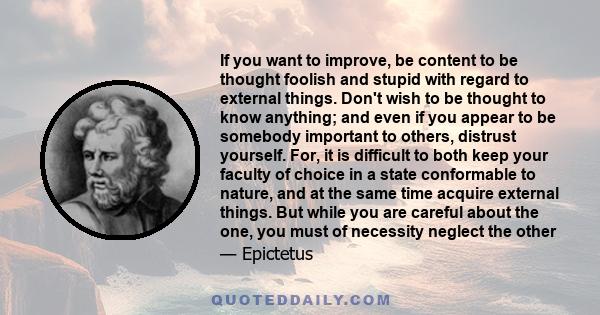 If you want to improve, be content to be thought foolish and stupid with regard to external things. Don't wish to be thought to know anything; and even if you appear to be somebody important to others, distrust