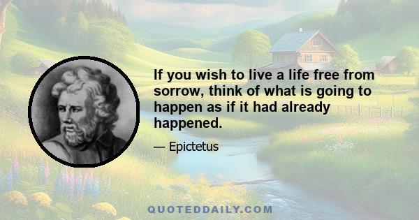 If you wish to live a life free from sorrow, think of what is going to happen as if it had already happened.