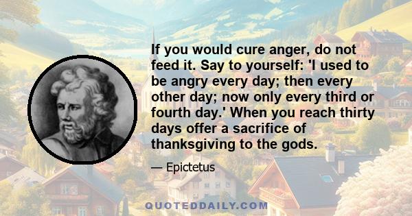 If you would cure anger, do not feed it. Say to yourself: 'I used to be angry every day; then every other day; now only every third or fourth day.' When you reach thirty days offer a sacrifice of thanksgiving to the