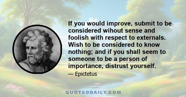 If you would improve, submit to be considered wihout sense and foolish with respect to externals. Wish to be considered to know nothing; and if you shall seem to someone to be a person of importance, distrust yourself.