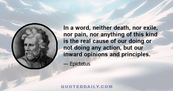 In a word, neither death, nor exile, nor pain, nor anything of this kind is the real cause of our doing or not doing any action, but our inward opinions and principles.