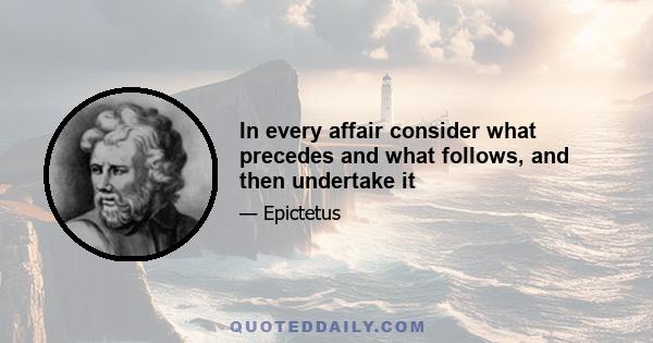 In every affair consider what precedes and what follows, and then undertake it