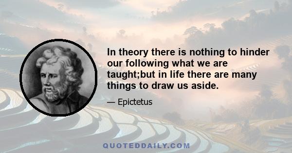 In theory there is nothing to hinder our following what we are taught;but in life there are many things to draw us aside.