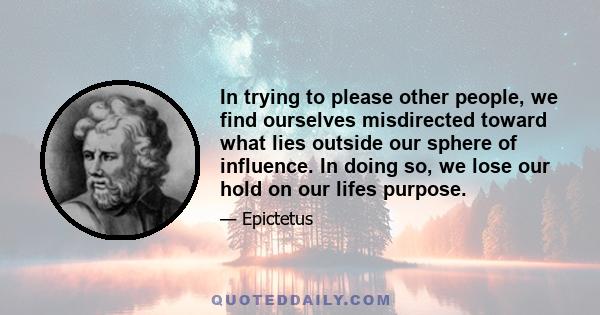 In trying to please other people, we find ourselves misdirected toward what lies outside our sphere of influence. In doing so, we lose our hold on our lifes purpose.